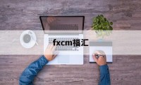 fxcm福汇(fxcm福汇官网最新app)